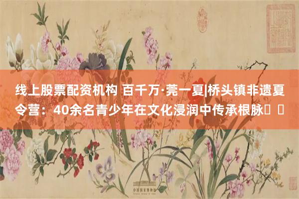 线上股票配资机构 百千万·莞一夏|桥头镇非遗夏令营：40余名青少年在文化浸润中传承根脉​​