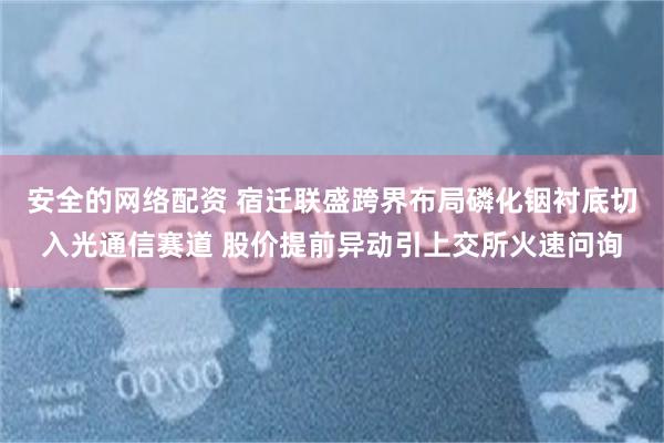 安全的网络配资 宿迁联盛跨界布局磷化铟衬底切入光通信赛道 股价提前异动引上交所火速问询