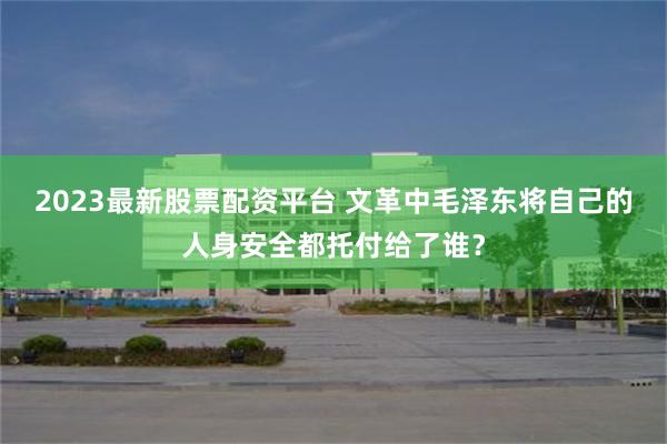 2023最新股票配资平台 文革中毛泽东将自己的人身安全都托付给了谁？