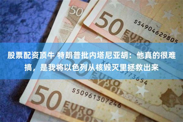 股票配资顶牛 特朗普批内塔尼亚胡:他真的很难搞,是我将以色列从核毁灭里拯救出来