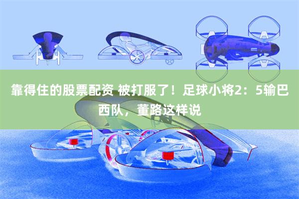 靠得住的股票配资 被打服了！足球小将2：5输巴西队，董路这样说