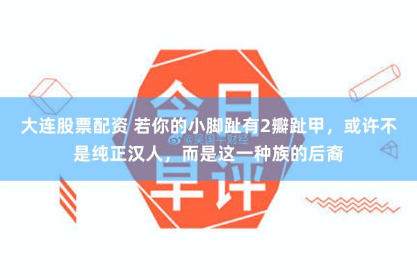 大连股票配资 若你的小脚趾有2瓣趾甲,或许不是纯正汉人,而是这一种族的后裔