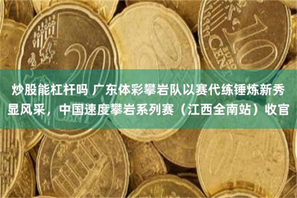 炒股能杠杆吗 广东体彩攀岩队以赛代练锤炼新秀显风采，中国速度攀岩系列赛（江西全南站）收官