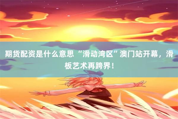 期货配资是什么意思 “滑动湾区”澳门站开幕，滑板艺术再跨界！