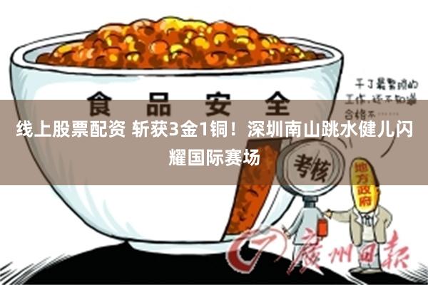 线上股票配资 斩获3金1铜!深圳南山跳水健儿闪耀国际赛场