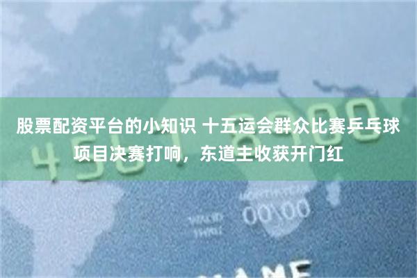 股票配资平台的小知识 十五运会群众比赛乒乓球项目决赛打响，东道主收获开门红