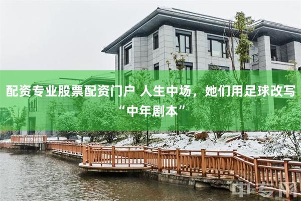 配资专业股票配资门户 人生中场，她们用足球改写“中年剧本”