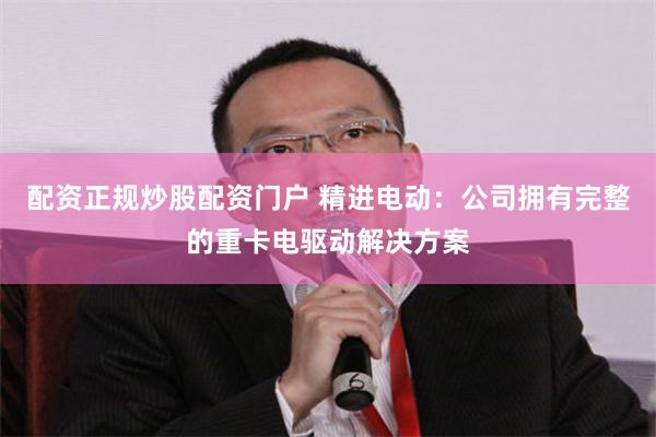 配资正规炒股配资门户 精进电动：公司拥有完整的重卡电驱动解决方案