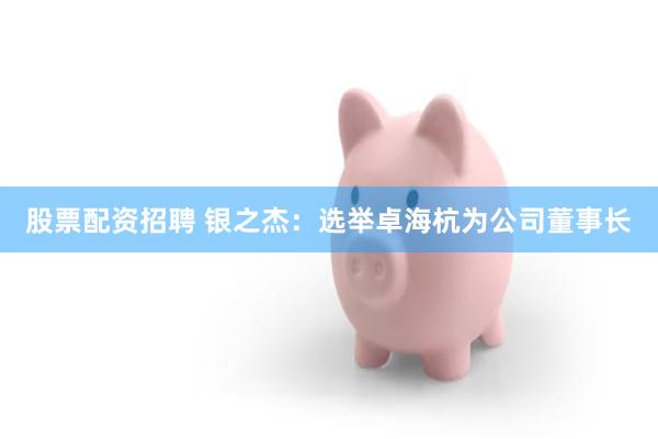 股票配资招聘 银之杰：选举卓海杭为公司董事长