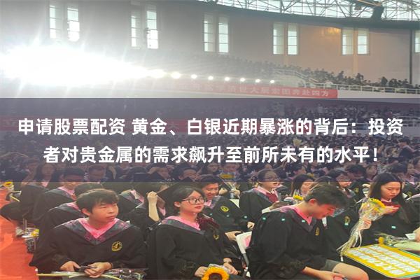 申请股票配资 黄金、白银近期暴涨的背后：投资者对贵金属的需求飙升至前所未有的水平！
