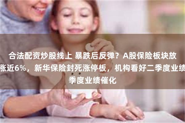合法配资炒股线上 暴跌后反弹？A股保险板块放量大涨近6%，新华保险封死涨停板，机构看好二季度业绩催化
