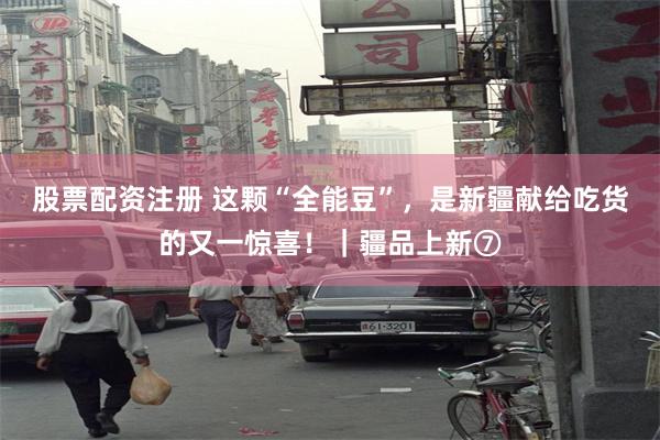 股票配资注册 这颗“全能豆”，是新疆献给吃货的又一惊喜！｜疆品上新⑦