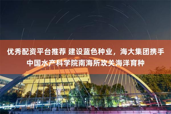 优秀配资平台推荐 建设蓝色种业，海大集团携手中国水产科学院南海所攻关海洋育种