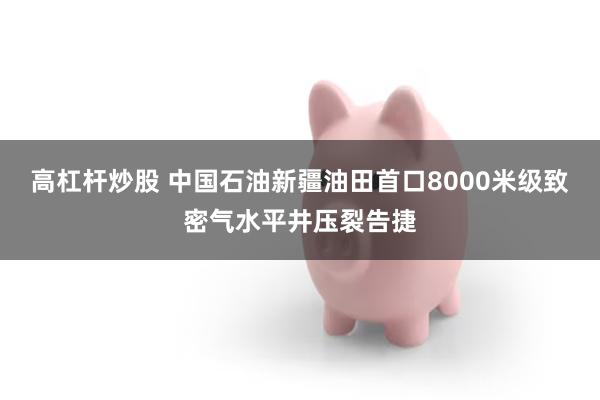高杠杆炒股 中国石油新疆油田首口8000米级致密气水平井压裂告捷