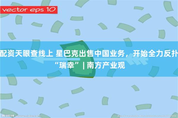 配资天眼查线上 星巴克出售中国业务，开始全力反扑“瑞幸” | 南方产业观