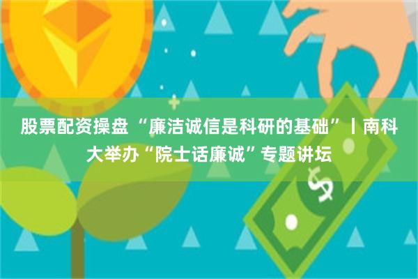 股票配资操盘 “廉洁诚信是科研的基础”丨南科大举办“院士话廉诚”专题讲坛