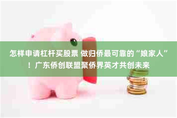 怎样申请杠杆买股票 做归侨最可靠的“娘家人”！广东侨创联盟聚侨界英才共创未来