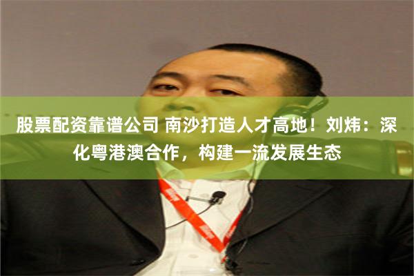 股票配资靠谱公司 南沙打造人才高地！刘炜：深化粤港澳合作，构建一流发展生态