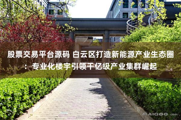 股票交易平台源码 白云区打造新能源产业生态圈：专业化楼宇引领千亿级产业集群崛起