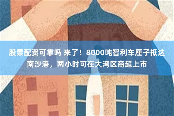 股票配资可靠吗 来了！8000吨智利车厘子抵达南沙港，两小时可在大湾区商超上市