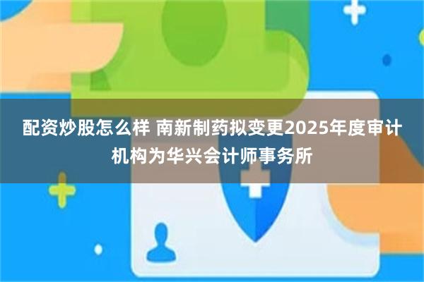 配资炒股怎么样 南新制药拟变更2025年度审计机构为华兴会计师事务所