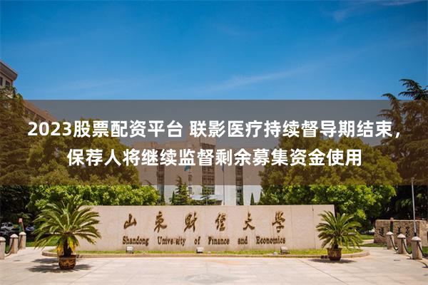 2023股票配资平台 联影医疗持续督导期结束，保荐人将继续监督剩余募集资金使用