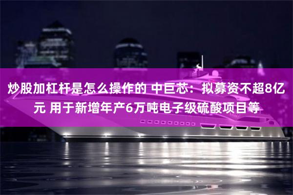炒股加杠杆是怎么操作的 中巨芯：拟募资不超8亿元 用于新增年产6万吨电子级硫酸项目等