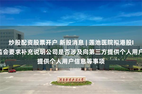 炒股配资股票开户 新股消息 | 莲池医院拟港股IPO 中国证监会要求补充说明公司是否涉及向第三方提供个人用户信息等事项