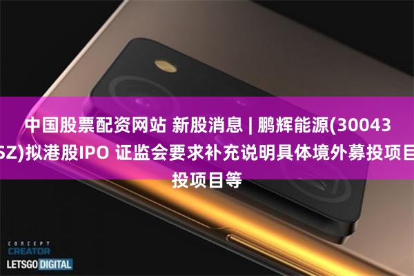 中国股票配资网站 新股消息 | 鹏辉能源(300438.SZ)拟港股IPO 证监会要求补充说明具体境外募投项目等