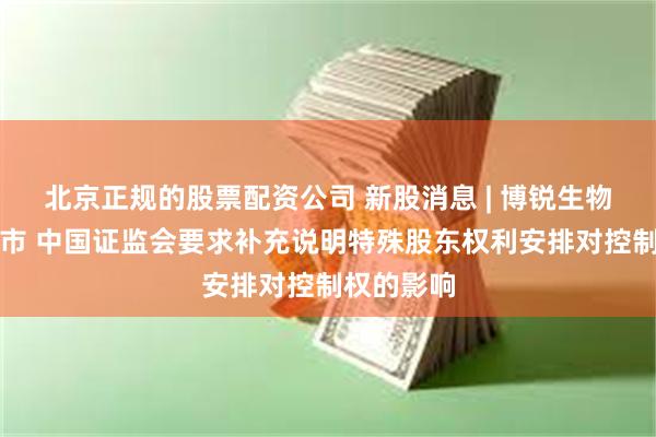 北京正规的股票配资公司 新股消息 | 博锐生物拟港股上市 中国证监会要求补充说明特殊股东权利安排对控制权的影响