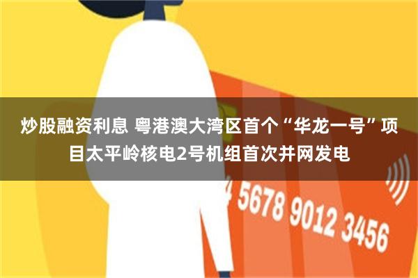 炒股融资利息 粤港澳大湾区首个“华龙一号”项目太平岭核电2号机组首次并网发电