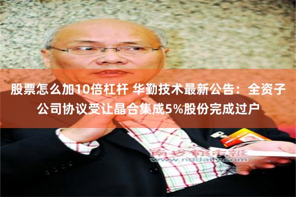股票怎么加10倍杠杆 华勤技术最新公告：全资子公司协议受让晶合集成5%股份完成过户