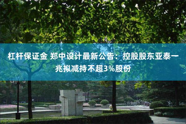 杠杆保证金 郑中设计最新公告：控股股东亚泰一兆拟减持不超3%股份