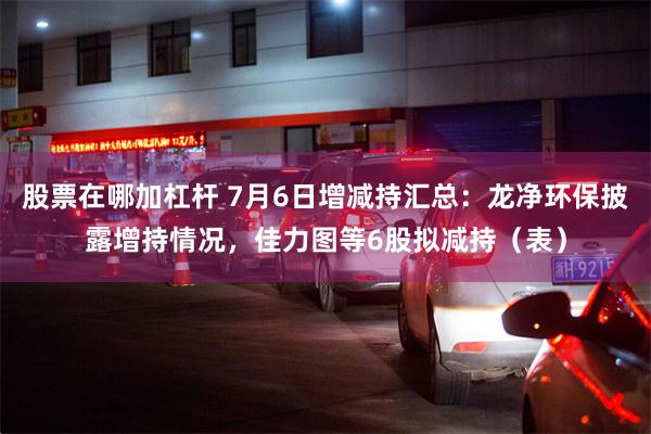 股票在哪加杠杆 7月6日增减持汇总：龙净环保披露增持情况，佳力图等6股拟减持（表）