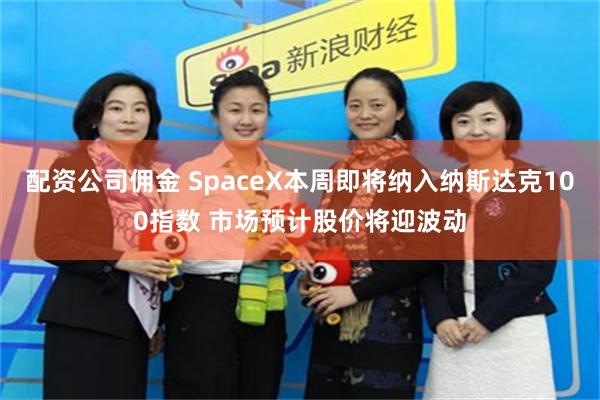 配资公司佣金 SpaceX本周即将纳入纳斯达克100指数 市场预计股价将迎波动
