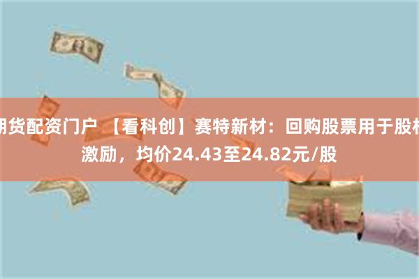期货配资门户 【看科创】赛特新材：回购股票用于股权激励，均价24.43至24.82元/股