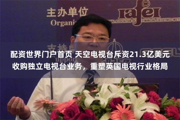 配资世界门户首页 天空电视台斥资21.3亿美元收购独立电视台业务，重塑英国电视行业格局