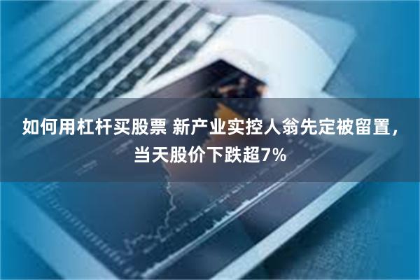 如何用杠杆买股票 新产业实控人翁先定被留置，当天股价下跌超7%