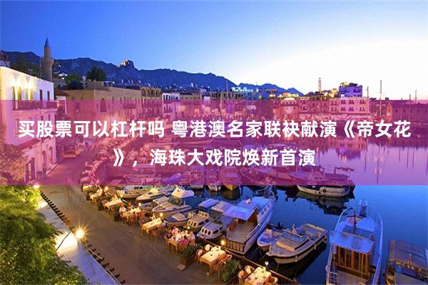 买股票可以杠杆吗 粤港澳名家联袂献演《帝女花》，海珠大戏院焕新首演
