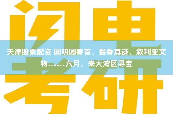 天津股票配资 圆明园兽首、提香真迹、叙利亚文物……六月，来大湾区寻宝