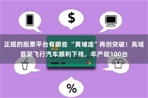 正规的股票平台有哪些 “黄埔造”再创突破！高域首架飞行汽车顺利下线，年产能100台