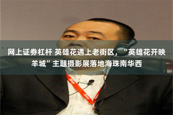 网上证劵杠杆 英雄花遇上老街区,“英雄花开映羊城”主题摄影展落地海珠南华西