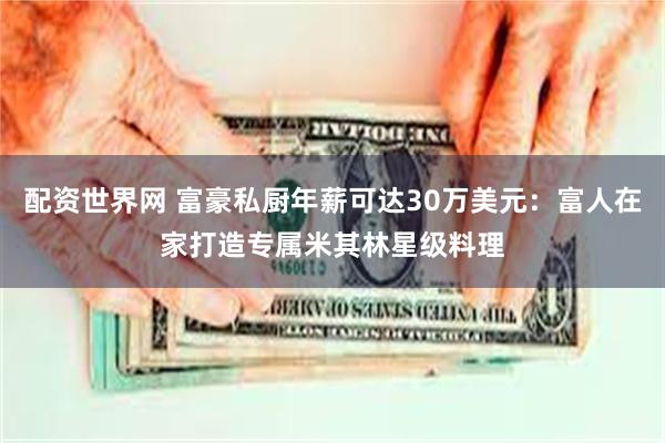 配资世界网 富豪私厨年薪可达30万美元：富人在家打造专属米其林星级料理