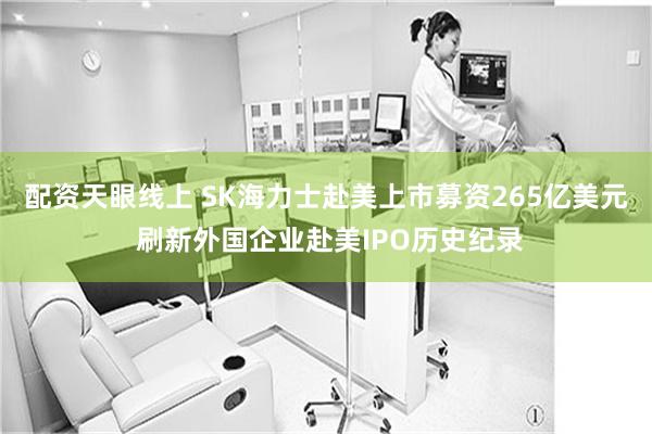 配资天眼线上 SK海力士赴美上市募资265亿美元 刷新外国企业赴美IPO历史纪录