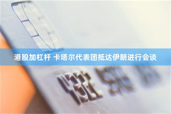港股加杠杆 卡塔尔代表团抵达伊朗进行会谈