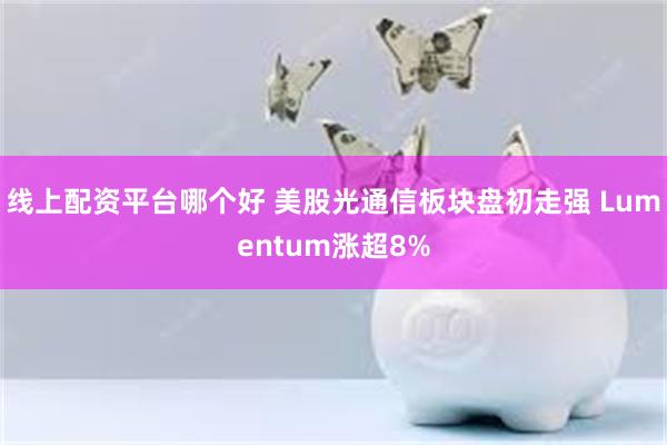 线上配资平台哪个好 美股光通信板块盘初走强 Lumentum涨超8%