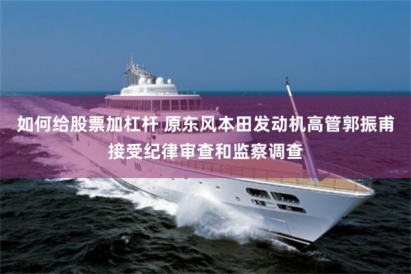 如何给股票加杠杆 原东风本田发动机高管郭振甫接受纪律审查和监察调查