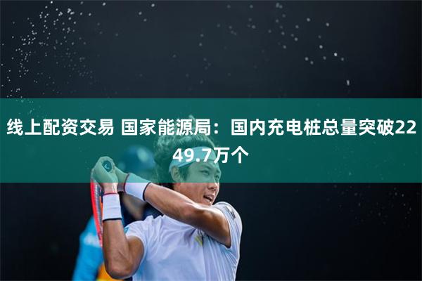 线上配资交易 国家能源局：国内充电桩总量突破2249.7万个