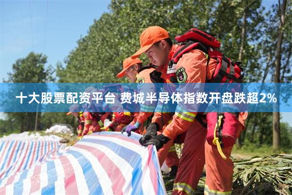 十大股票配资平台 费城半导体指数开盘跌超2%