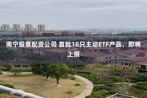 南宁股票配资公司 首批18只主动ETF产品，即将上报